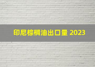 印尼棕榈油出口量 2023